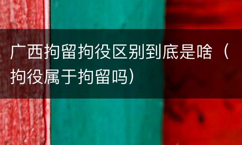 广西拘留拘役区别到底是啥（拘役属于拘留吗）