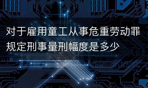 对于雇用童工从事危重劳动罪规定刑事量刑幅度是多少