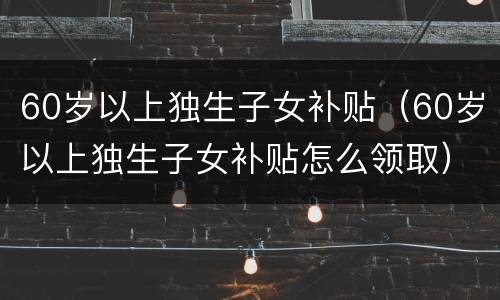 60岁以上独生子女补贴（60岁以上独生子女补贴怎么领取）