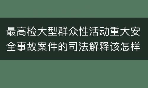 最高检大型群众性活动重大安全事故案件的司法解释该怎样规定