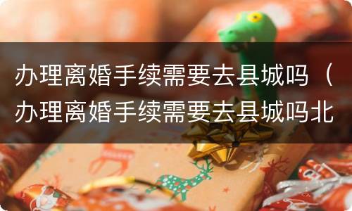 办理离婚手续需要去县城吗（办理离婚手续需要去县城吗北京）