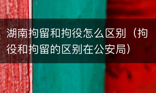 湖南拘留和拘役怎么区别（拘役和拘留的区别在公安局）