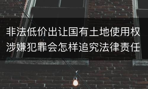 非法低价出让国有土地使用权涉嫌犯罪会怎样追究法律责任