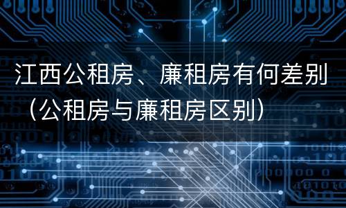 江西公租房、廉租房有何差别（公租房与廉租房区别）