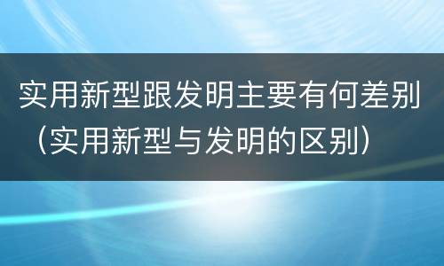 实用新型跟发明主要有何差别（实用新型与发明的区别）