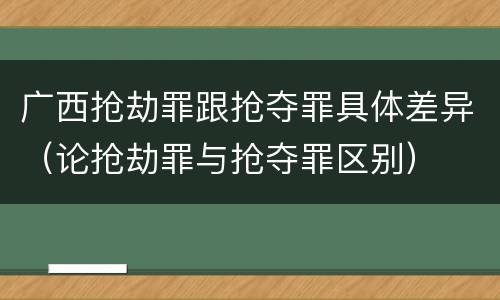 广西抢劫罪跟抢夺罪具体差异（论抢劫罪与抢夺罪区别）