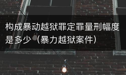 构成暴动越狱罪定罪量刑幅度是多少（暴力越狱案件）