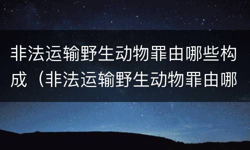 非法运输野生动物罪由哪些构成（非法运输野生动物罪由哪些构成行为）
