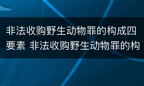 非法收购野生动物罪的构成四要素 非法收购野生动物罪的构成四要素是什么
