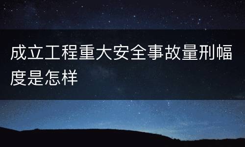 成立工程重大安全事故量刑幅度是怎样