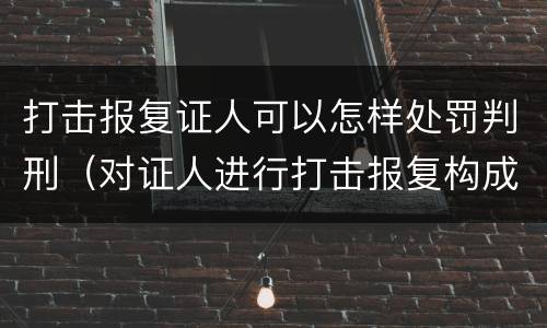 打击报复证人可以怎样处罚判刑（对证人进行打击报复构成什么罪）