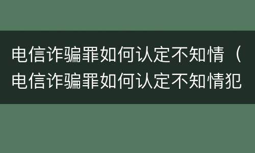 电信诈骗罪如何认定不知情（电信诈骗罪如何认定不知情犯罪）
