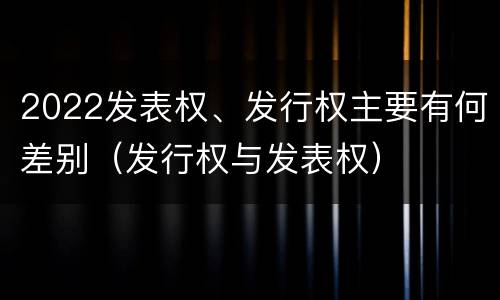 2022发表权、发行权主要有何差别（发行权与发表权）