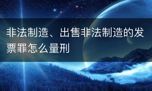 非法制造、出售非法制造的发票罪怎么量刑