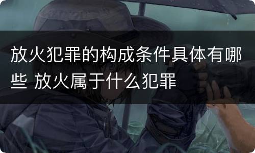 放火犯罪的构成条件具体有哪些 放火属于什么犯罪