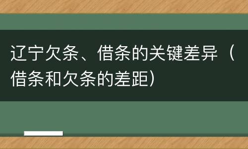 辽宁欠条、借条的关键差异（借条和欠条的差距）