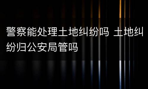 警察能处理土地纠纷吗 土地纠纷归公安局管吗