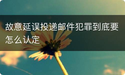 故意延误投递邮件犯罪到底要怎么认定