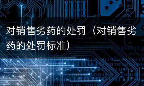 对销售劣药的处罚（对销售劣药的处罚标准）