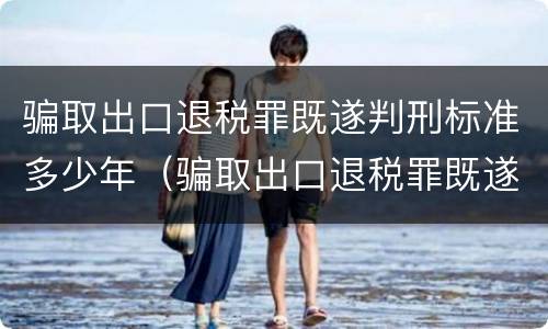 骗取出口退税罪既遂判刑标准多少年（骗取出口退税罪既遂判刑标准多少年）