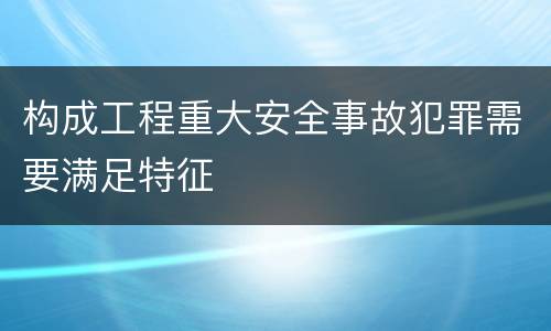 构成工程重大安全事故犯罪需要满足特征