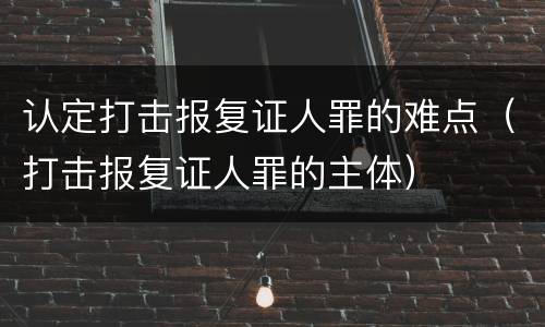 认定打击报复证人罪的难点（打击报复证人罪的主体）