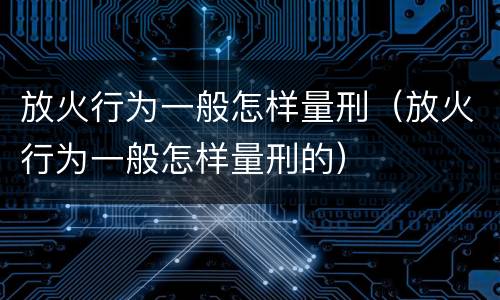 放火行为一般怎样量刑（放火行为一般怎样量刑的）