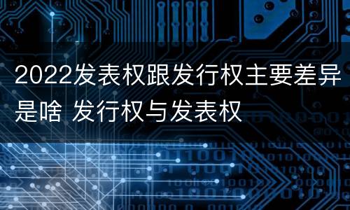 2022发表权跟发行权主要差异是啥 发行权与发表权