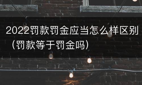 2022罚款罚金应当怎么样区别（罚款等于罚金吗）