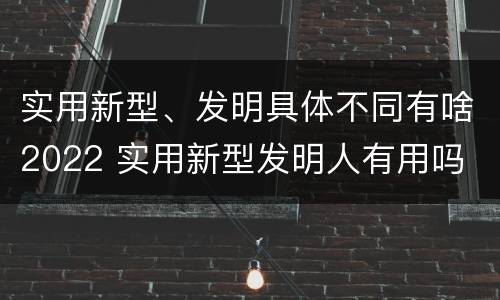 实用新型、发明具体不同有啥2022 实用新型发明人有用吗