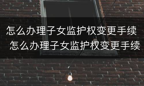 怎么办理子女监护权变更手续 怎么办理子女监护权变更手续流程