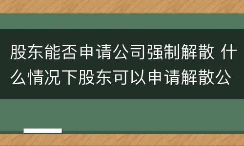 股东能否申请公司强制解散 什么情况下股东可以申请解散公司