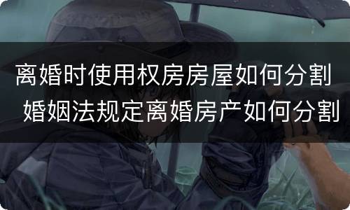 离婚时使用权房房屋如何分割 婚姻法规定离婚房产如何分割