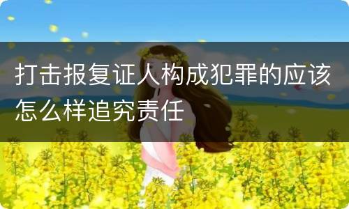 打击报复证人构成犯罪的应该怎么样追究责任