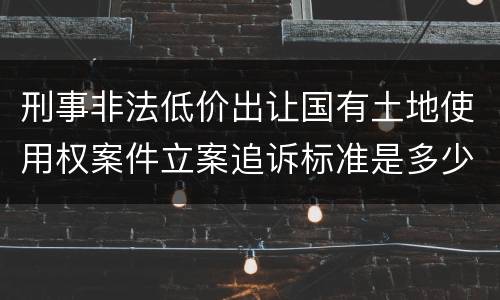 刑事非法低价出让国有土地使用权案件立案追诉标准是多少