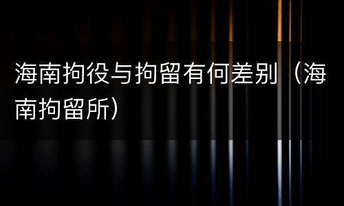 海南拘役与拘留有何差别（海南拘留所）