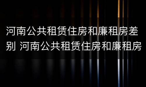 河南公共租赁住房和廉租房差别 河南公共租赁住房和廉租房差别大吗
