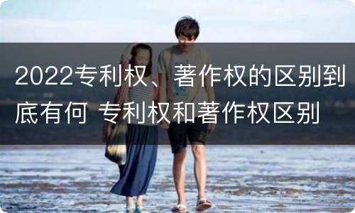 2022专利权、著作权的区别到底有何 专利权和著作权区别
