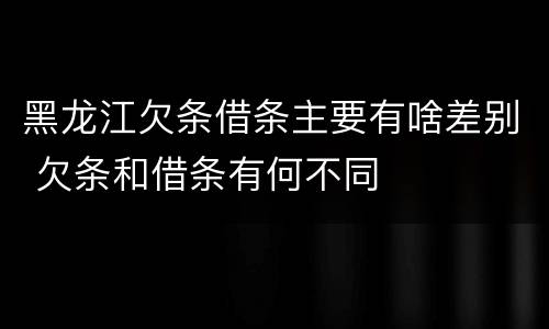 黑龙江欠条借条主要有啥差别 欠条和借条有何不同