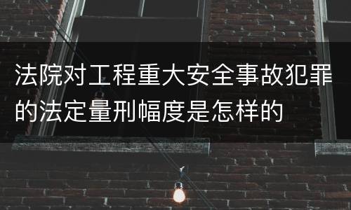 法院对工程重大安全事故犯罪的法定量刑幅度是怎样的