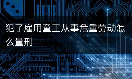 犯了雇用童工从事危重劳动怎么量刑