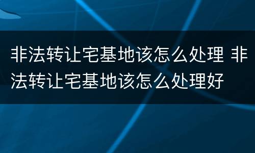 非法转让宅基地该怎么处理 非法转让宅基地该怎么处理好