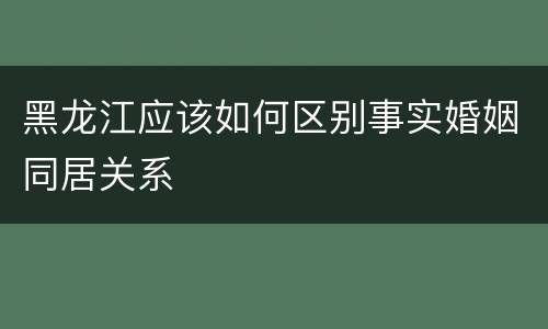 黑龙江应该如何区别事实婚姻同居关系