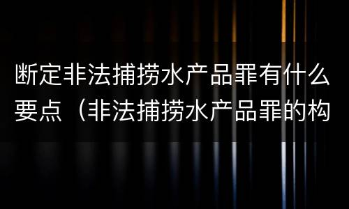 断定非法捕捞水产品罪有什么要点（非法捕捞水产品罪的构成要件）