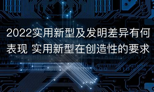 2022实用新型及发明差异有何表现 实用新型在创造性的要求上比发明强
