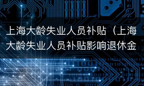 上海大龄失业人员补贴（上海大龄失业人员补贴影响退休金吗）