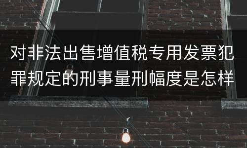 对非法出售增值税专用发票犯罪规定的刑事量刑幅度是怎样的