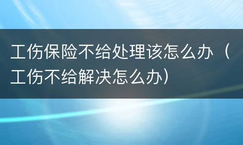 工伤保险不给处理该怎么办（工伤不给解决怎么办）
