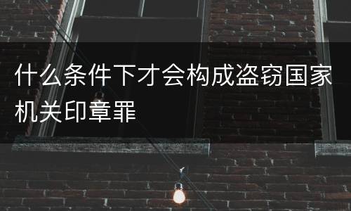 什么条件下才会构成盗窃国家机关印章罪