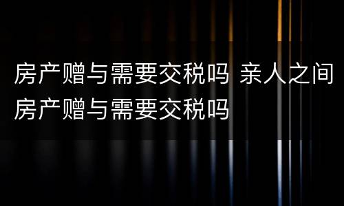 房产赠与需要交税吗 亲人之间房产赠与需要交税吗
